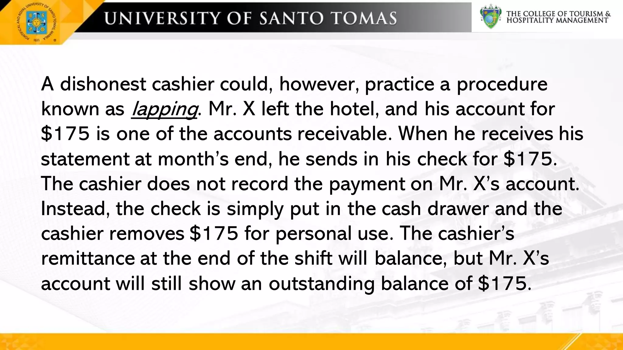 A dishonest cashier could, however, practice a procedure
known as lapping. Mr. X left the hotel, and his account for
$175 is one of the accounts receivable. When he receives his
statement at month’s end, he sends in his check for $175.
The cashier does not record the payment on Mr. X’s account.
Instead, the check is simply put in the cash drawer and the
cashier removes $175 for personal use. The cashier’s
remittance at the end of the shift will balance, but Mr. X’s
account will still show an outstanding balance of $175.
 