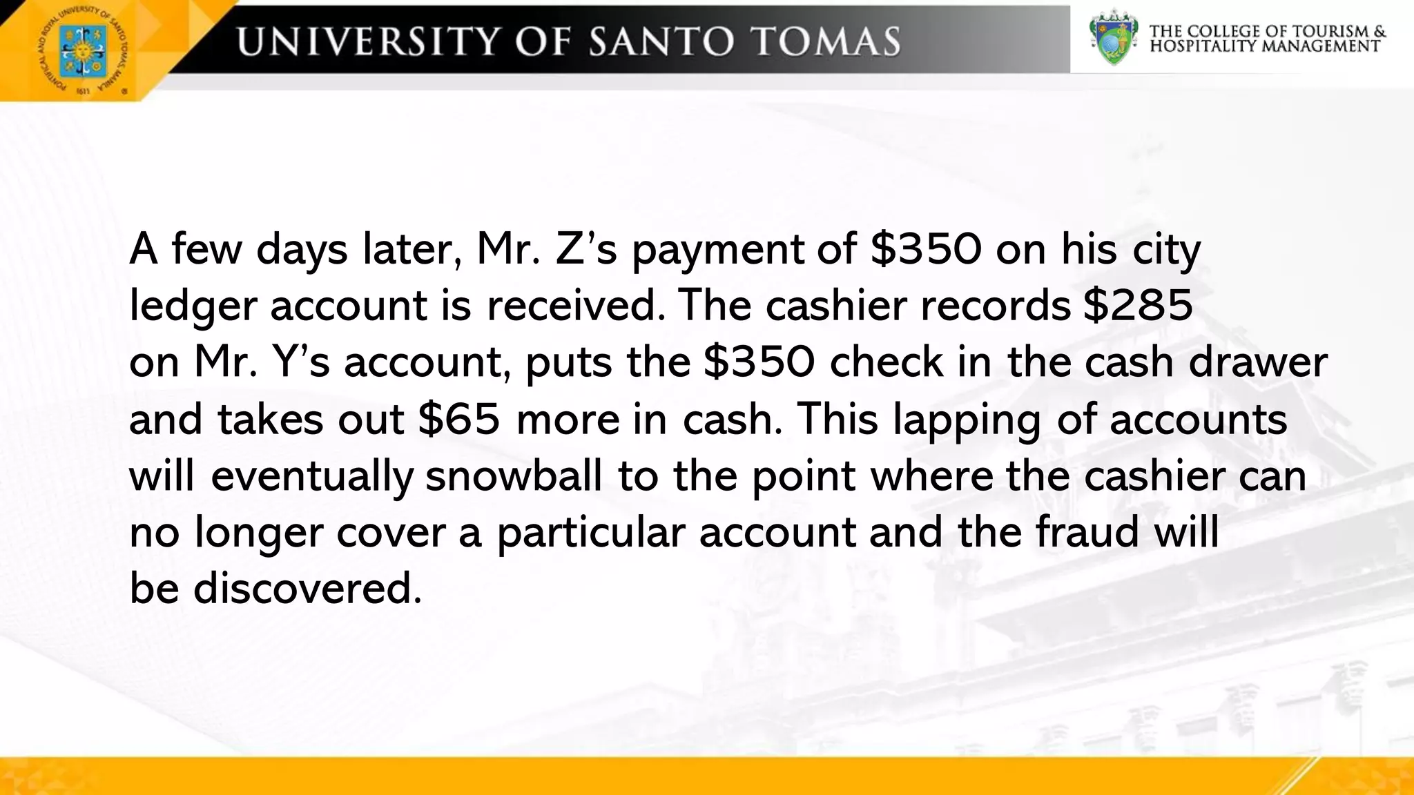 A few days later, Mr. Z’s payment of $350 on his city
ledger account is received. The cashier records $285
on Mr. Y’s account, puts the $350 check in the cash drawer
and takes out $65 more in cash. This lapping of accounts
will eventually snowball to the point where the cashier can
no longer cover a particular account and the fraud will
be discovered.
 