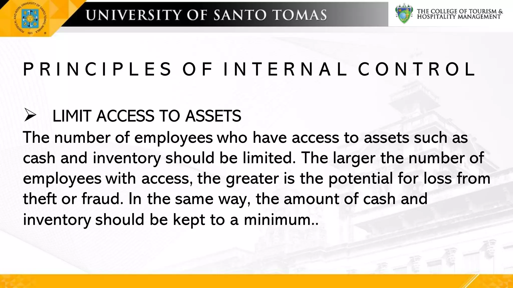 P R I N C I P L E S O F I N T E R N A L C O N T R O L
➢ LIMIT ACCESS TO ASSETS
The number of employees who have access to assets such as
cash and inventory should be limited. The larger the number of
employees with access, the greater is the potential for loss from
theft or fraud. In the same way, the amount of cash and
inventory should be kept to a minimum..
 