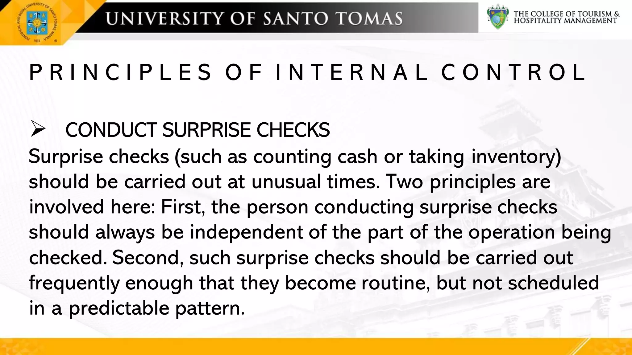 P R I N C I P L E S O F I N T E R N A L C O N T R O L
➢ CONDUCT SURPRISE CHECKS
Surprise checks (such as counting cash or taking inventory)
should be carried out at unusual times. Two principles are
involved here: First, the person conducting surprise checks
should always be independent of the part of the operation being
checked. Second, such surprise checks should be carried out
frequently enough that they become routine, but not scheduled
in a predictable pattern.
 