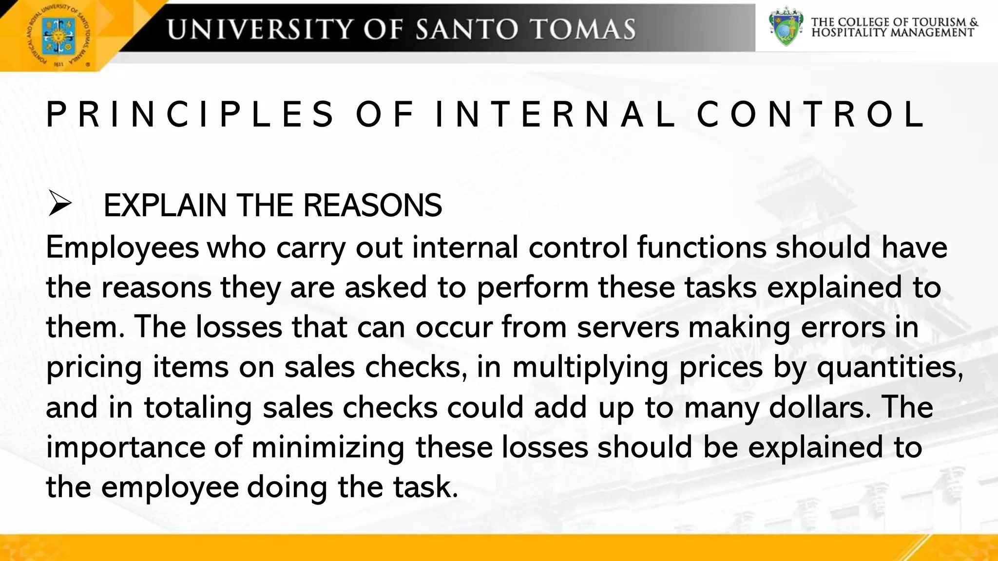 P R I N C I P L E S O F I N T E R N A L C O N T R O L
➢ EXPLAIN THE REASONS
Employees who carry out internal control functions should have
the reasons they are asked to perform these tasks explained to
them. The losses that can occur from servers making errors in
pricing items on sales checks, in multiplying prices by quantities,
and in totaling sales checks could add up to many dollars. The
importance of minimizing these losses should be explained to
the employee doing the task.
 