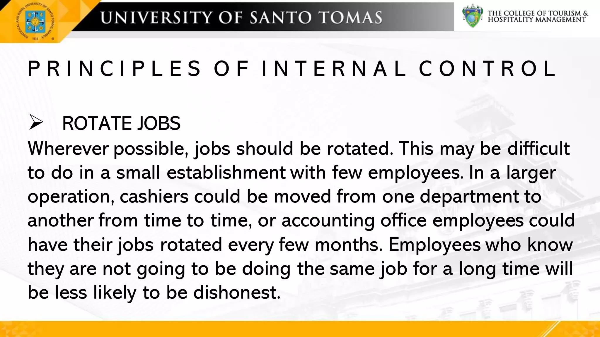 P R I N C I P L E S O F I N T E R N A L C O N T R O L
➢ ROTATE JOBS
Wherever possible, jobs should be rotated. This may be difficult
to do in a small establishment with few employees. In a larger
operation, cashiers could be moved from one department to
another from time to time, or accounting office employees could
have their jobs rotated every few months. Employees who know
they are not going to be doing the same job for a long time will
be less likely to be dishonest.
 