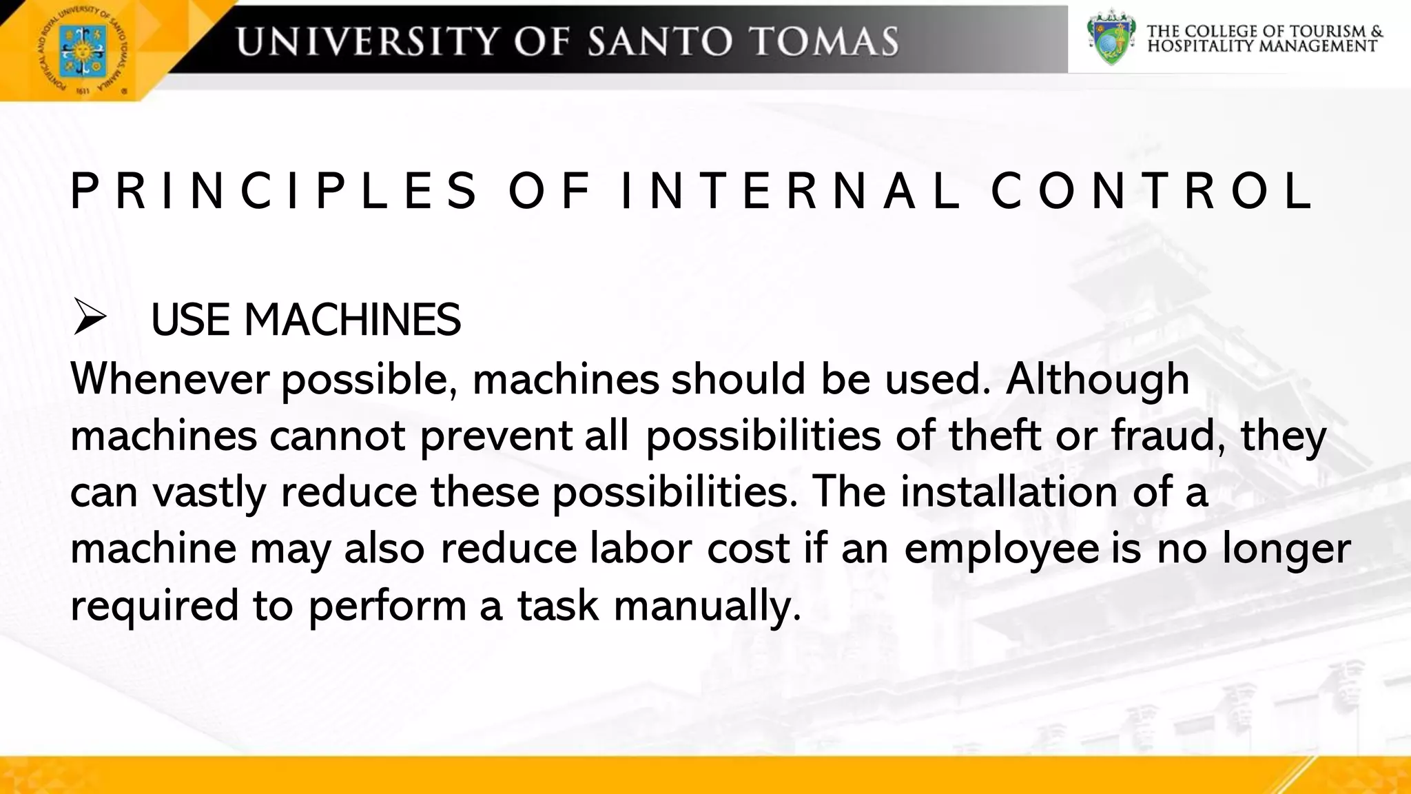 P R I N C I P L E S O F I N T E R N A L C O N T R O L
➢ USE MACHINES
Whenever possible, machines should be used. Although
machines cannot prevent all possibilities of theft or fraud, they
can vastly reduce these possibilities. The installation of a
machine may also reduce labor cost if an employee is no longer
required to perform a task manually.
 