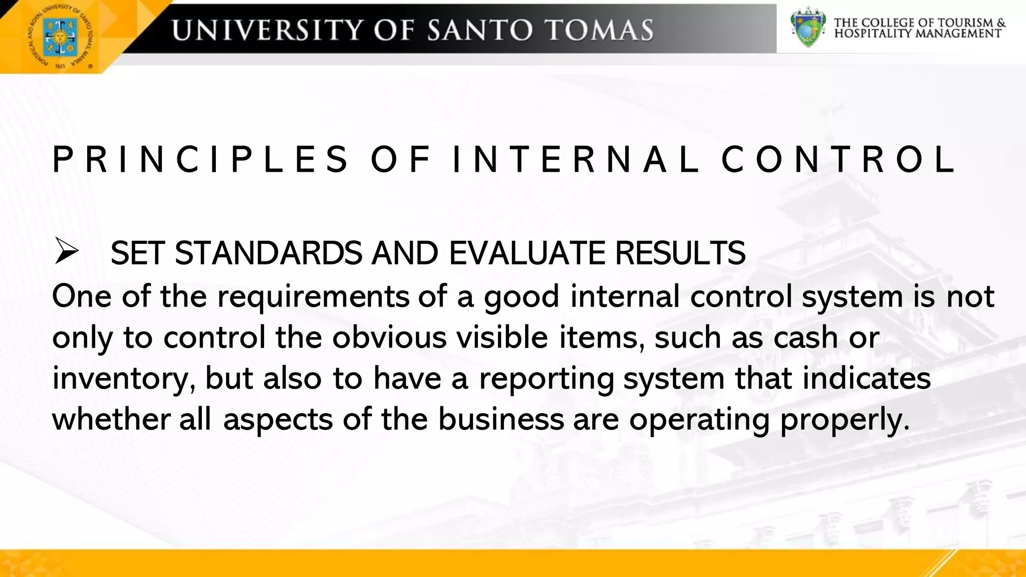 P R I N C I P L E S O F I N T E R N A L C O N T R O L
➢ SET STANDARDS AND EVALUATE RESULTS
One of the requirements of a good internal control system is not
only to control the obvious visible items, such as cash or
inventory, but also to have a reporting system that indicates
whether all aspects of the business are operating properly.
 