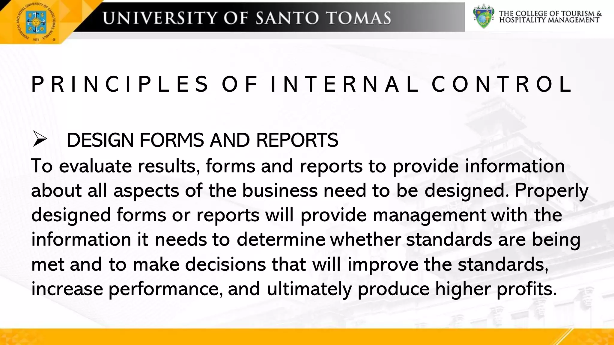 P R I N C I P L E S O F I N T E R N A L C O N T R O L
➢ DESIGN FORMS AND REPORTS
To evaluate results, forms and reports to provide information
about all aspects of the business need to be designed. Properly
designed forms or reports will provide management with the
information it needs to determine whether standards are being
met and to make decisions that will improve the standards,
increase performance, and ultimately produce higher profits.
 