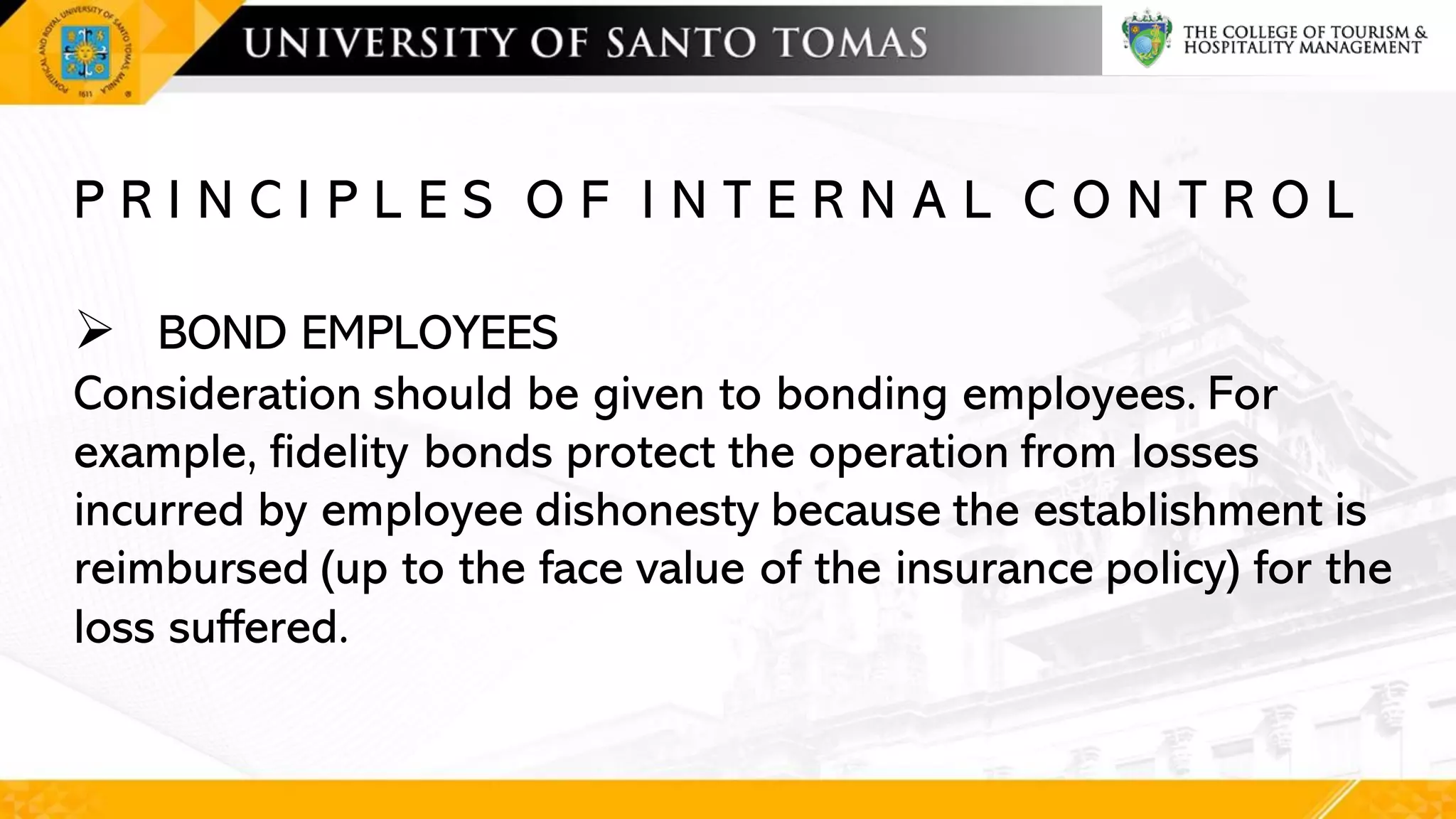 P R I N C I P L E S O F I N T E R N A L C O N T R O L
➢ BOND EMPLOYEES
Consideration should be given to bonding employees. For
example, fidelity bonds protect the operation from losses
incurred by employee dishonesty because the establishment is
reimbursed (up to the face value of the insurance policy) for the
loss suffered.
 