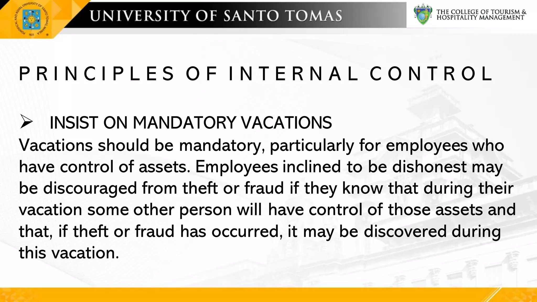 P R I N C I P L E S O F I N T E R N A L C O N T R O L
➢ INSIST ON MANDATORY VACATIONS
Vacations should be mandatory, particularly for employees who
have control of assets. Employees inclined to be dishonest may
be discouraged from theft or fraud if they know that during their
vacation some other person will have control of those assets and
that, if theft or fraud has occurred, it may be discovered during
this vacation.
 