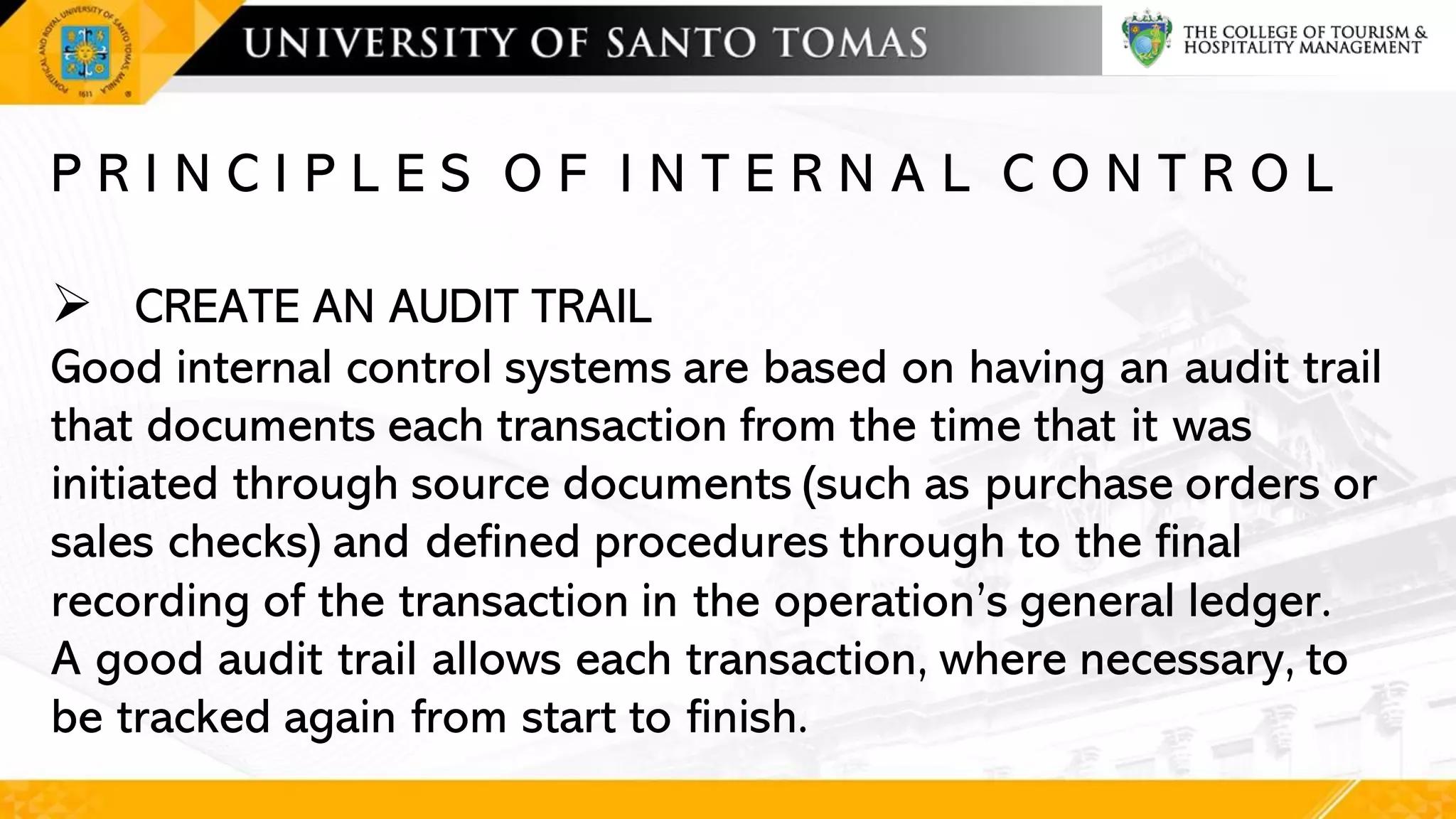 P R I N C I P L E S O F I N T E R N A L C O N T R O L
➢ CREATE AN AUDIT TRAIL
Good internal control systems are based on having an audit trail
that documents each transaction from the time that it was
initiated through source documents (such as purchase orders or
sales checks) and defined procedures through to the final
recording of the transaction in the operation’s general ledger.
A good audit trail allows each transaction, where necessary, to
be tracked again from start to finish.
 