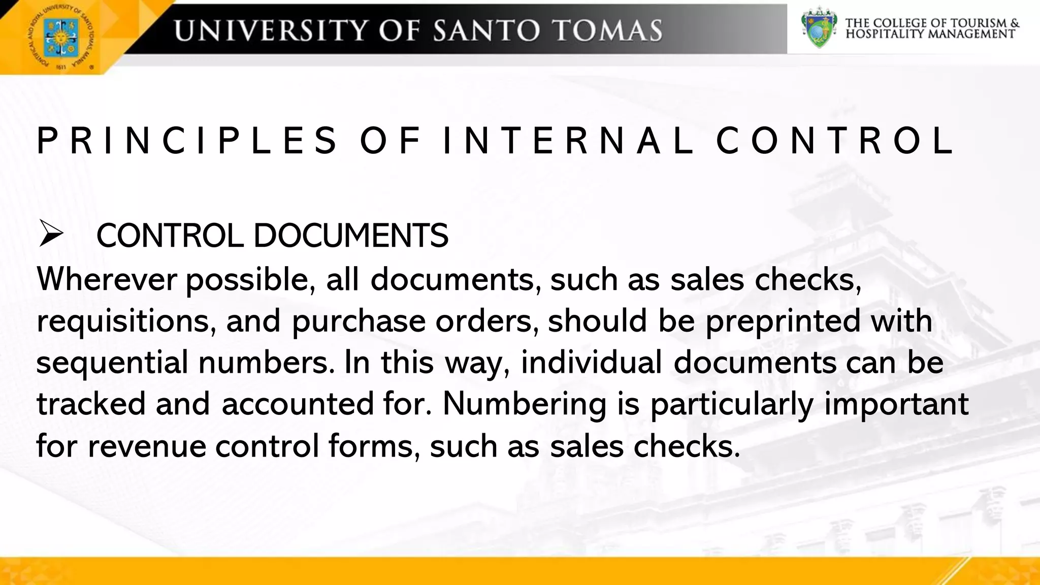 P R I N C I P L E S O F I N T E R N A L C O N T R O L
➢ CONTROL DOCUMENTS
Wherever possible, all documents, such as sales checks,
requisitions, and purchase orders, should be preprinted with
sequential numbers. In this way, individual documents can be
tracked and accounted for. Numbering is particularly important
for revenue control forms, such as sales checks.
 