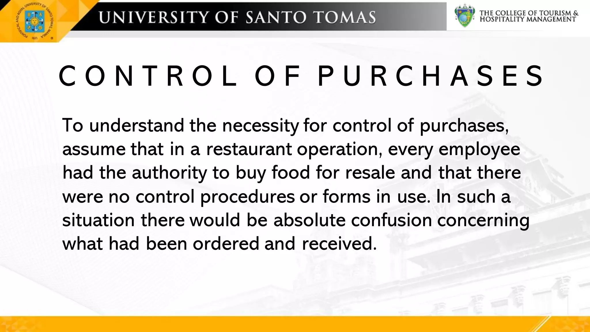 C O N T R O L O F P U R C H A S E S
To understand the necessity for control of purchases,
assume that in a restaurant operation, every employee
had the authority to buy food for resale and that there
were no control procedures or forms in use. In such a
situation there would be absolute confusion concerning
what had been ordered and received.
 