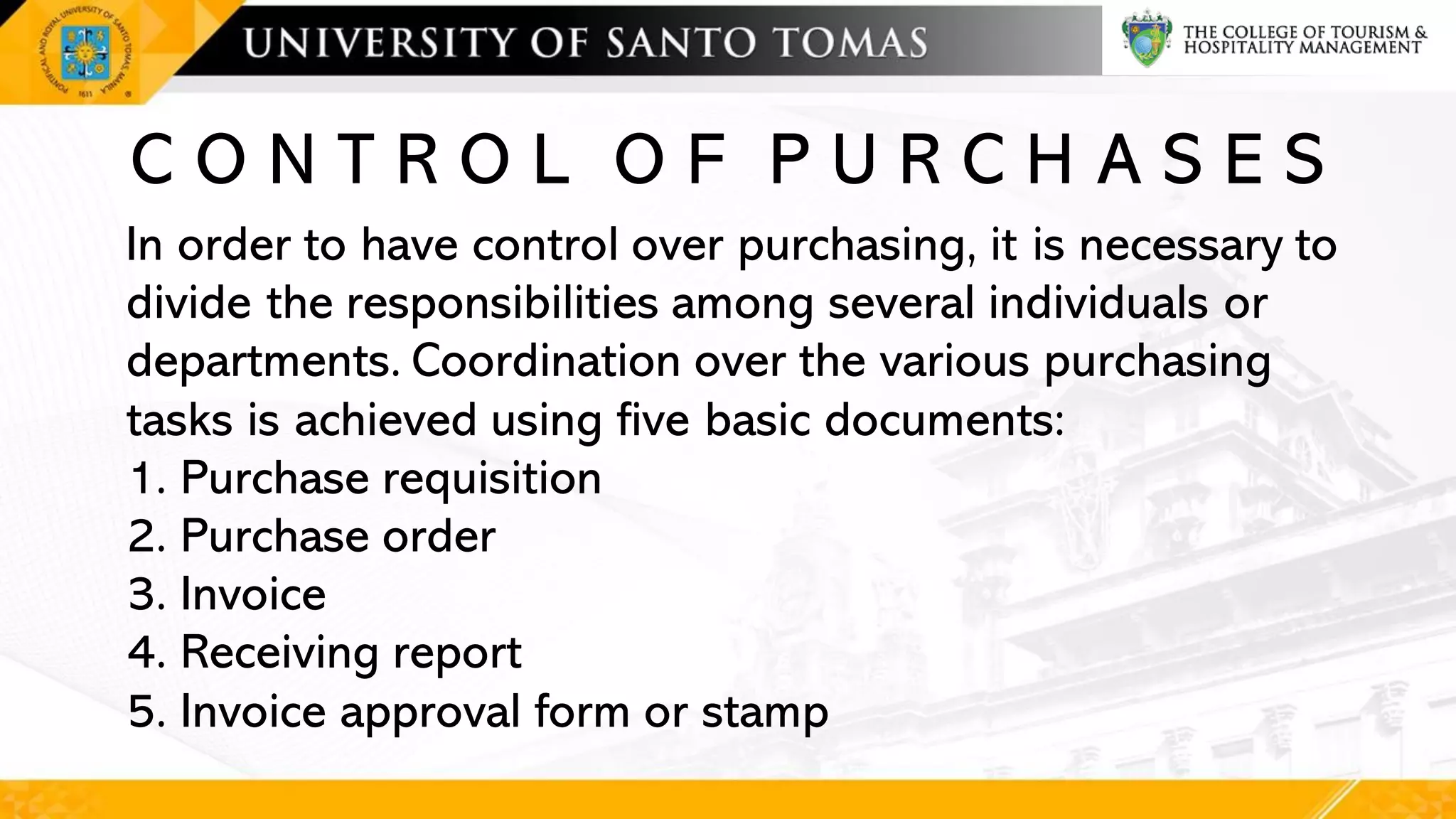 C O N T R O L O F P U R C H A S E S
In order to have control over purchasing, it is necessary to
divide the responsibilities among several individuals or
departments. Coordination over the various purchasing
tasks is achieved using five basic documents:
1. Purchase requisition
2. Purchase order
3. Invoice
4. Receiving report
5. Invoice approval form or stamp
 