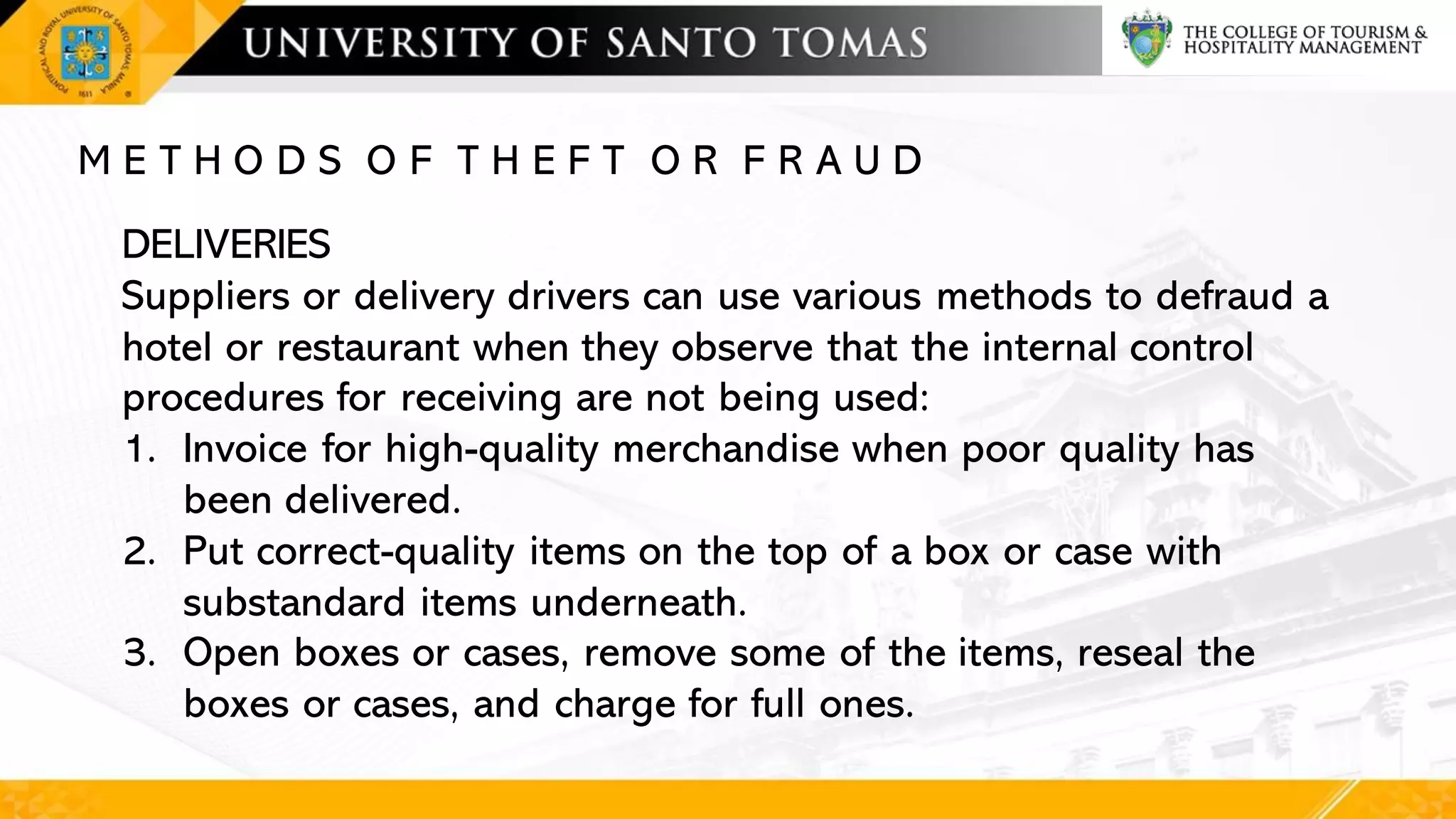 M E T H O D S O F T H E F T O R F R A U D
DELIVERIES
Suppliers or delivery drivers can use various methods to defraud a
hotel or restaurant when they observe that the internal control
procedures for receiving are not being used:
1. Invoice for high-quality merchandise when poor quality has
been delivered.
2. Put correct-quality items on the top of a box or case with
substandard items underneath.
3. Open boxes or cases, remove some of the items, reseal the
boxes or cases, and charge for full ones.
 