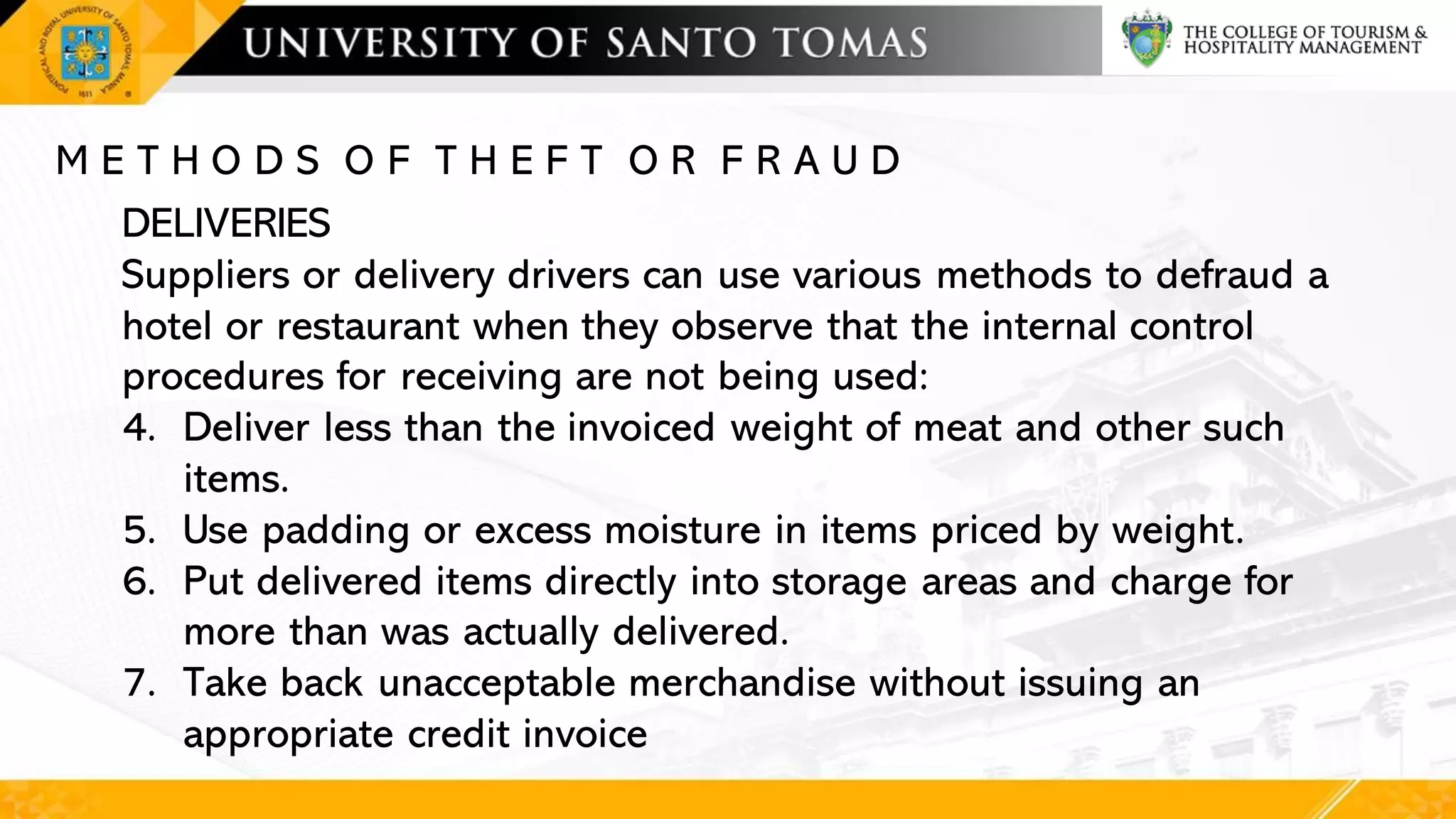 M E T H O D S O F T H E F T O R F R A U D
DELIVERIES
Suppliers or delivery drivers can use various methods to defraud a
hotel or restaurant when they observe that the internal control
procedures for receiving are not being used:
4. Deliver less than the invoiced weight of meat and other such
items.
5. Use padding or excess moisture in items priced by weight.
6. Put delivered items directly into storage areas and charge for
more than was actually delivered.
7. Take back unacceptable merchandise without issuing an
appropriate credit invoice
 
