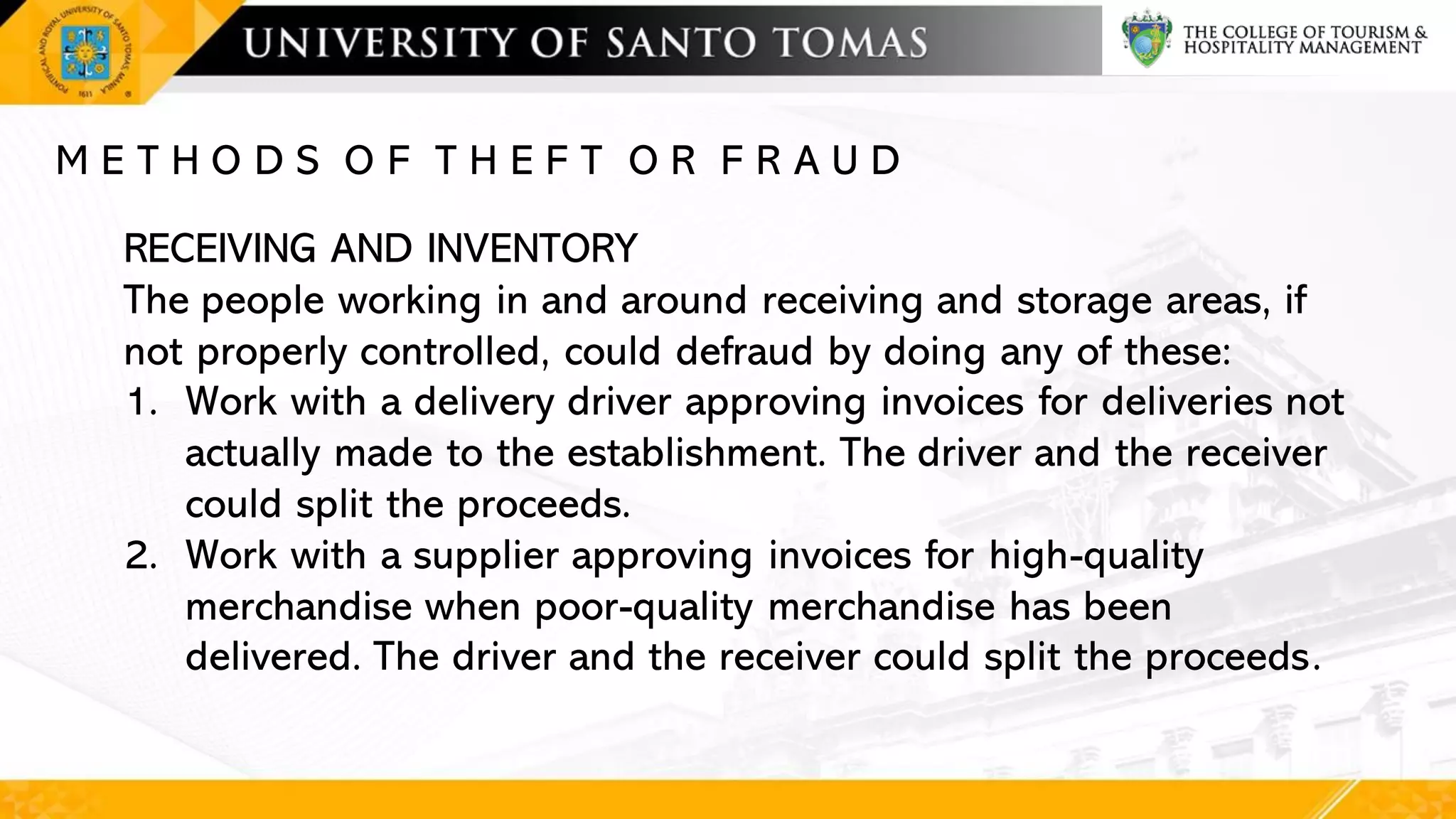 M E T H O D S O F T H E F T O R F R A U D
RECEIVING AND INVENTORY
The people working in and around receiving and storage areas, if
not properly controlled, could defraud by doing any of these:
1. Work with a delivery driver approving invoices for deliveries not
actually made to the establishment. The driver and the receiver
could split the proceeds.
2. Work with a supplier approving invoices for high-quality
merchandise when poor-quality merchandise has been
delivered. The driver and the receiver could split the proceeds.
 