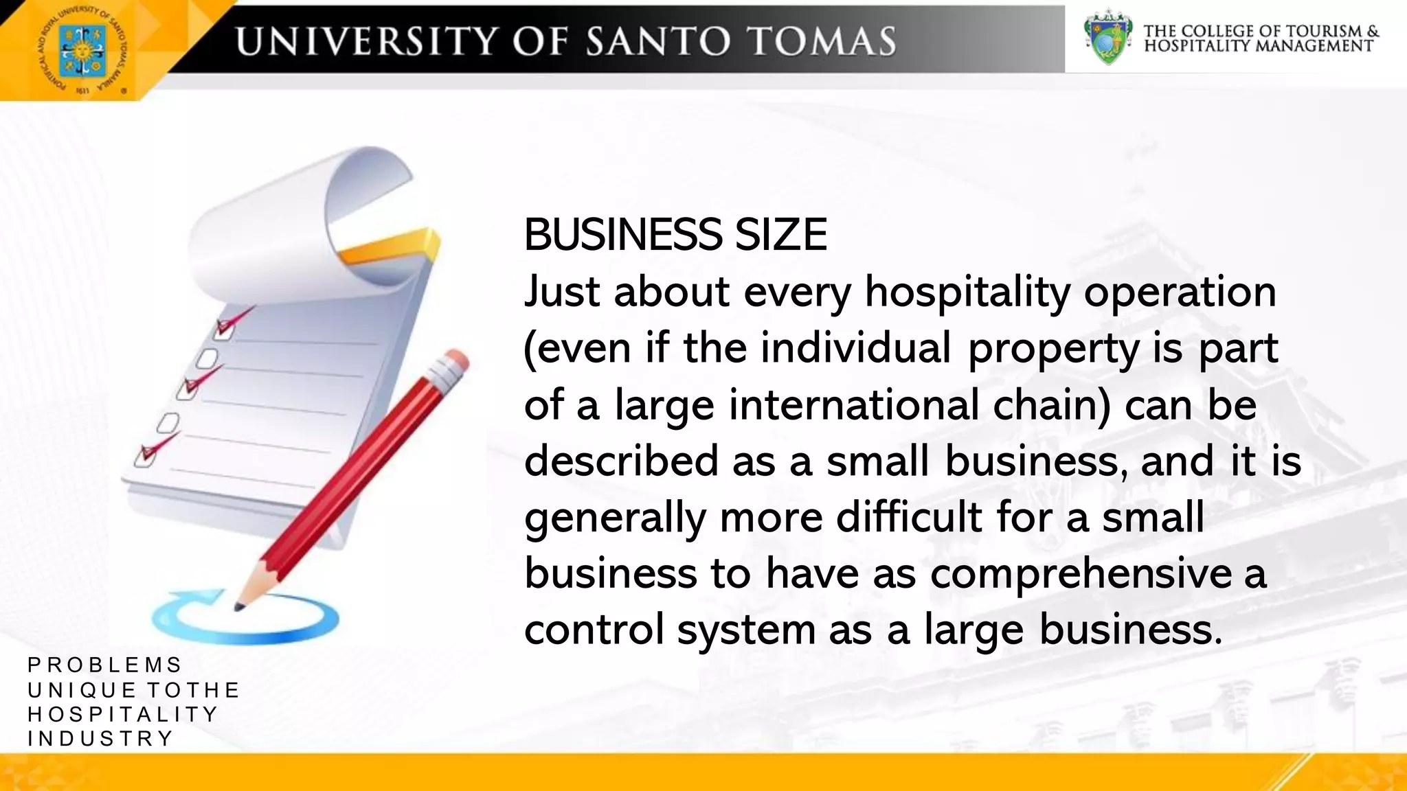 BUSINESS SIZE
Just about every hospitality operation
(even if the individual property is part
of a large international chain) can be
described as a small business, and it is
generally more difficult for a small
business to have as comprehensive a
control system as a large business.
P R O B L E M S
U N I Q U E T O T H E
H O S P I T A L I T Y
I N D U S T R Y
 