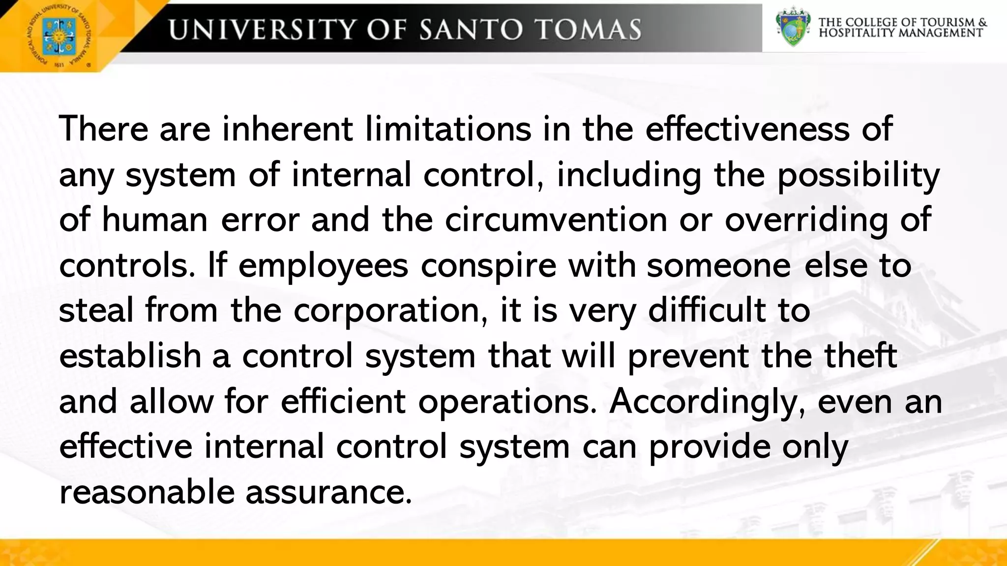 There are inherent limitations in the effectiveness of
any system of internal control, including the possibility
of human error and the circumvention or overriding of
controls. If employees conspire with someone else to
steal from the corporation, it is very difficult to
establish a control system that will prevent the theft
and allow for efficient operations. Accordingly, even an
effective internal control system can provide only
reasonable assurance.
 
