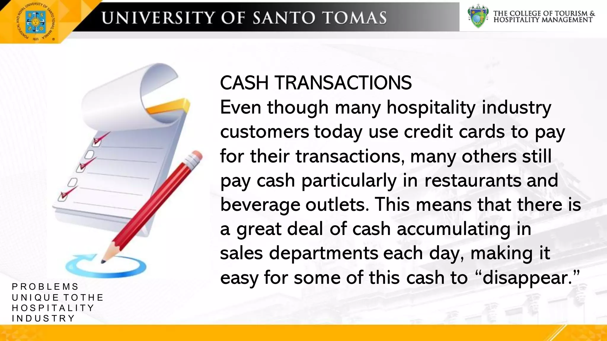 CASH TRANSACTIONS
Even though many hospitality industry
customers today use credit cards to pay
for their transactions, many others still
pay cash particularly in restaurants and
beverage outlets. This means that there is
a great deal of cash accumulating in
sales departments each day, making it
easy for some of this cash to “disappear.”
P R O B L E M S
U N I Q U E T O T H E
H O S P I T A L I T Y
I N D U S T R Y
 