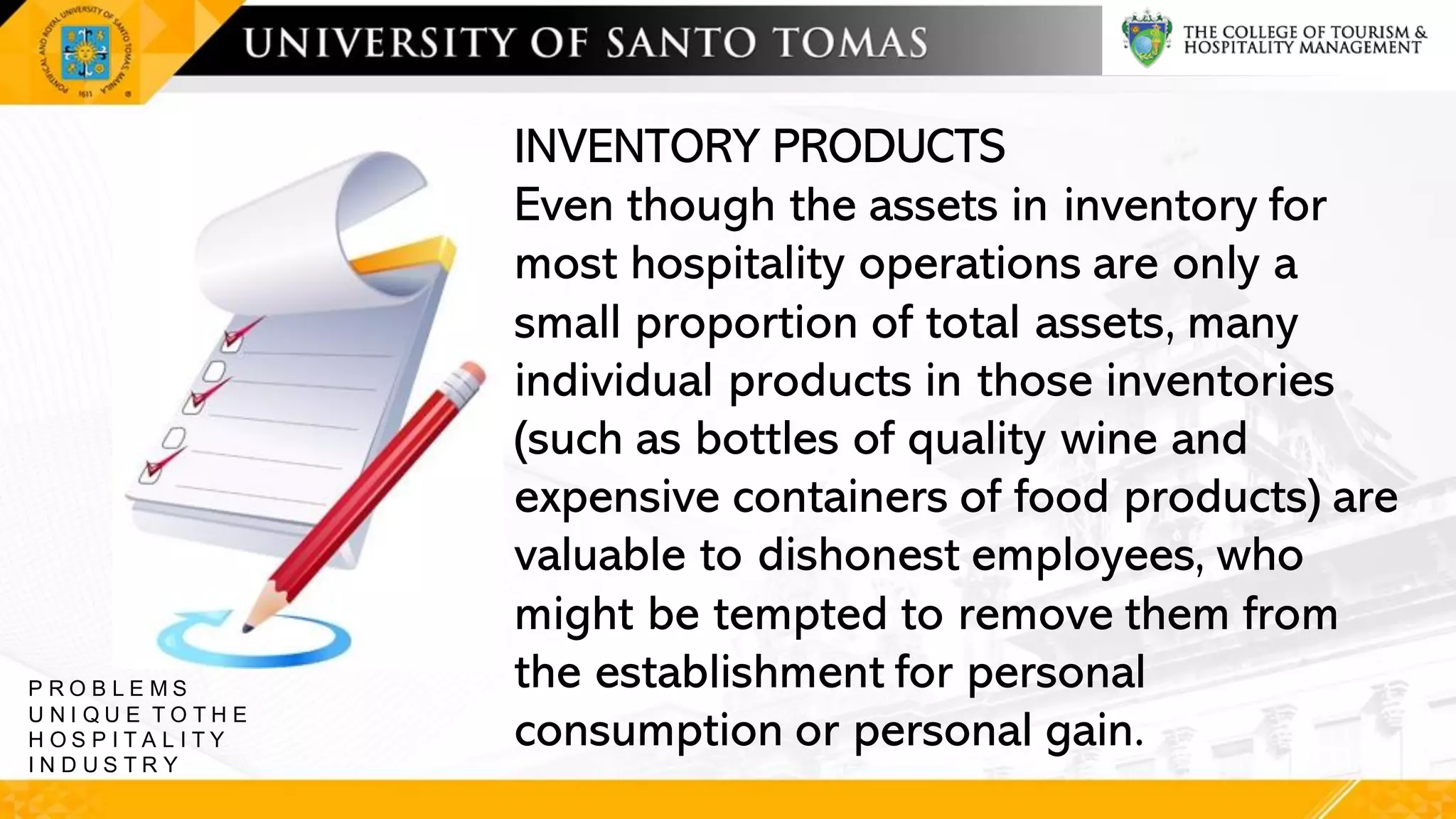 INVENTORY PRODUCTS
Even though the assets in inventory for
most hospitality operations are only a
small proportion of total assets, many
individual products in those inventories
(such as bottles of quality wine and
expensive containers of food products) are
valuable to dishonest employees, who
might be tempted to remove them from
the establishment for personal
consumption or personal gain.
P R O B L E M S
U N I Q U E T O T H E
H O S P I T A L I T Y
I N D U S T R Y
 