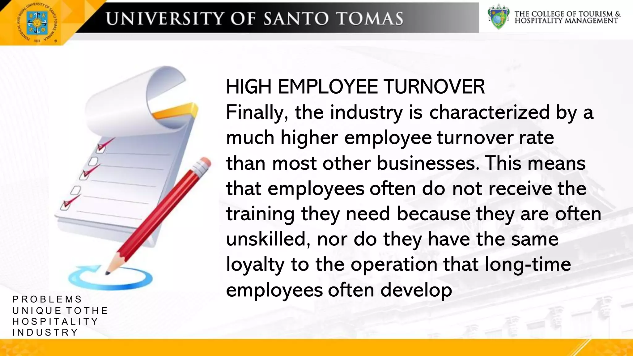 HIGH EMPLOYEE TURNOVER
Finally, the industry is characterized by a
much higher employee turnover rate
than most other businesses. This means
that employees often do not receive the
training they need because they are often
unskilled, nor do they have the same
loyalty to the operation that long-time
employees often develop
P R O B L E M S
U N I Q U E T O T H E
H O S P I T A L I T Y
I N D U S T R Y
 