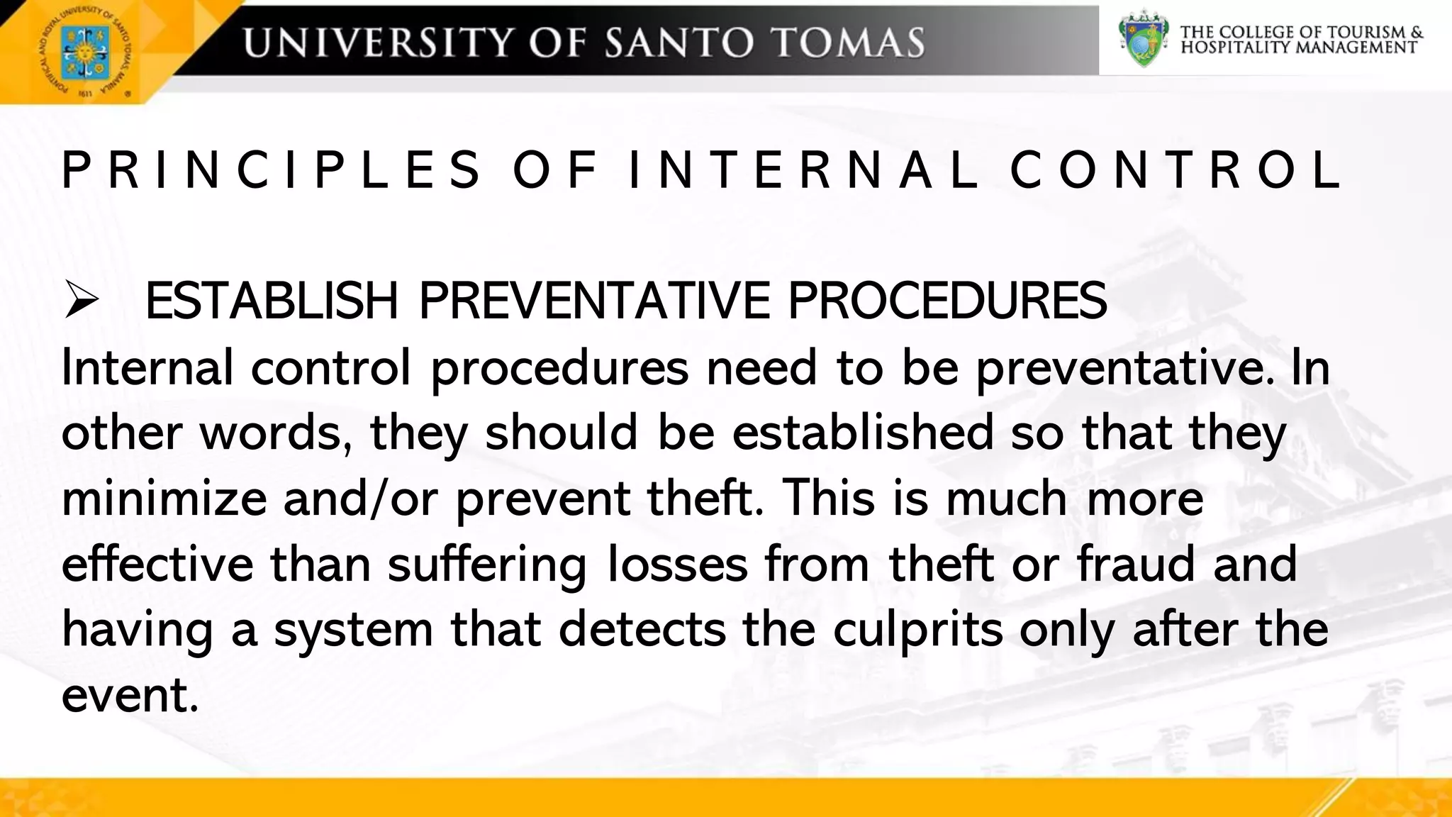 P R I N C I P L E S O F I N T E R N A L C O N T R O L
➢ ESTABLISH PREVENTATIVE PROCEDURES
Internal control procedures need to be preventative. In
other words, they should be established so that they
minimize and/or prevent theft. This is much more
effective than suffering losses from theft or fraud and
having a system that detects the culprits only after the
event.
 