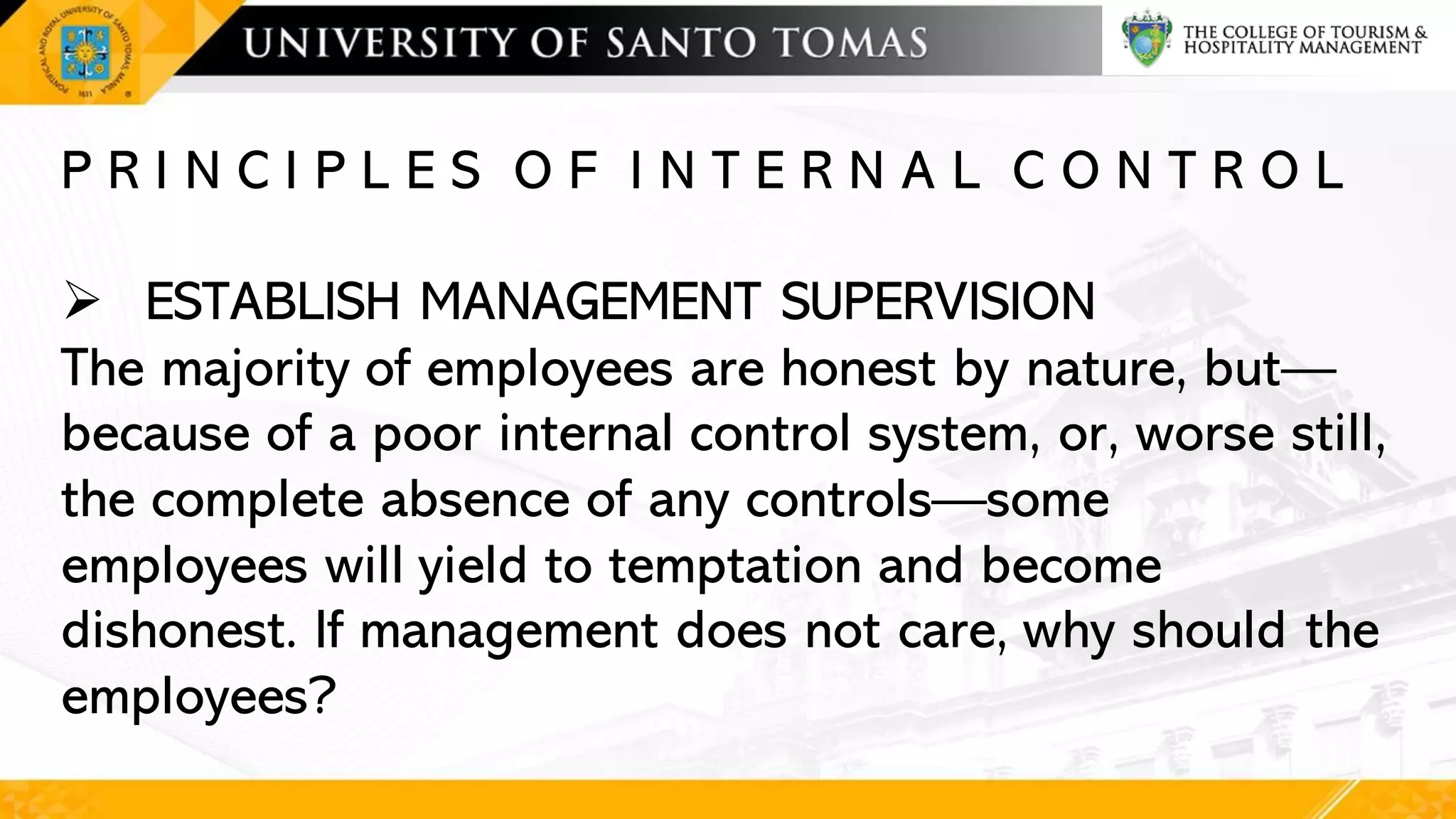 P R I N C I P L E S O F I N T E R N A L C O N T R O L
➢ ESTABLISH MANAGEMENT SUPERVISION
The majority of employees are honest by nature, but—
because of a poor internal control system, or, worse still,
the complete absence of any controls—some
employees will yield to temptation and become
dishonest. If management does not care, why should the
employees?
 