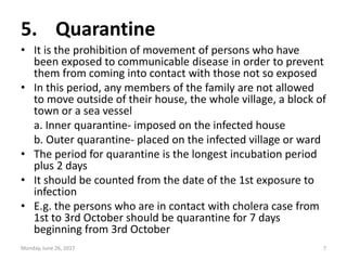 5. Quarantine
• It is the prohibition of movement of persons who have
been exposed to communicable disease in order to pre...