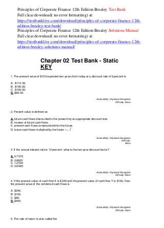 )
Principles of Corporate Finance 12th Edition Brealey Test Bank
Full clear download( no error formatting) at:
https://testbanklive.com/download/principles-of-corporate-finance-12th-
edition-brealey-test-bank/
Principles of Corporate Finance 12th Edition Brealey Solutions Manual
Full clear download( no error formatting) at:
https://testbanklive.com/download/principles-of-corporate-finance-12th-
edition-brealey-solutions-manual/
Chapter 02 Test Bank - Static
KEY
1. The present value of $100 expected two years from today at a discount rate of 6 percent is
A. $112.36.
B. $106.00.
C. $100.00.
D. $89.00.
Accessibility: Keyboard Navigation
Difficulty: Basic
2. Present value is defined as
A. future cash flows discounted to the present by an appropriate discount rate.
B. inverse of future cash flows.
C. present cash flows compounded into the future.
D. future cash flows multiplied by the factor (1 + r
t
.
Accessibility: Keyboard Navigation
Difficulty:
Basic
3. If the annual interest rate is 12 percent, what is the two-year discount factor?
A. 0.7972
B. 0.8929
C. 1.2544
D. 0.8065
Accessibility: Keyboard Navigation
Difficulty: Basic
4. If the present value of cash flow X is $240 and the present value of cash flow Y is $160, then
the present value of the combined cash flows is
A. $240.
B. $160.
C. $80.
D. $400.
Accessibility: Keyboard Navigation
Difficulty: Basic
5. The rate of return is also called the
 