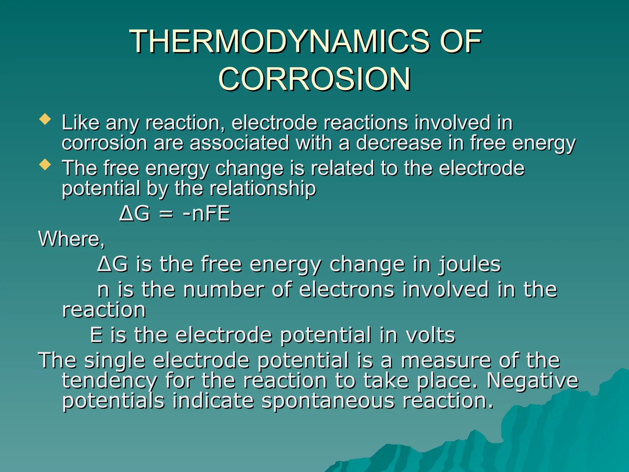 THERMODYNAMICS OF
THERMODYNAMICS OF
CORROSION
CORROSION
 Like any reaction, electrode reactions involved in
Like any reaction, electrode reactions involved in
corrosion are associated with a decrease in free energy
corrosion are associated with a decrease in free energy
 The free energy change is related to the electrode
The free energy change is related to the electrode
potential by the relationship
potential by the relationship
∆
∆G = -nFE
G = -nFE
Where,
Where,
∆
∆G is the free energy change in joules
G is the free energy change in joules
n is the number of electrons involved in the
n is the number of electrons involved in the
reaction
reaction
E is the electrode potential in volts
E is the electrode potential in volts
The single electrode potential is a measure of the
The single electrode potential is a measure of the
tendency for the reaction to take place. Negative
tendency for the reaction to take place. Negative
potentials indicate spontaneous reaction.
potentials indicate spontaneous reaction.
 