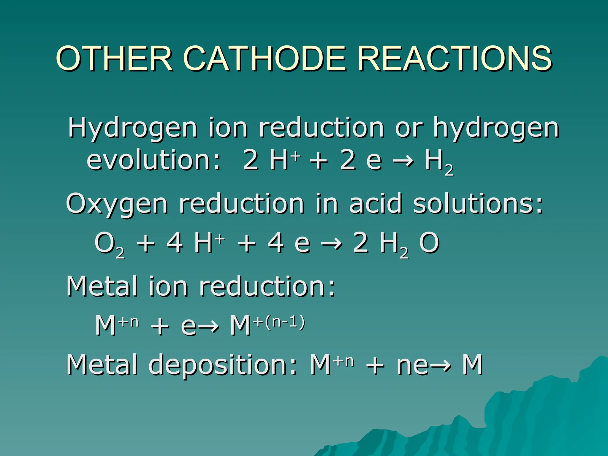 OTHER CATHODE REACTIONS
OTHER CATHODE REACTIONS
Hydrogen ion reduction or hydrogen
Hydrogen ion reduction or hydrogen
evolution: 2 H
evolution: 2 H+
+
+ 2 e H
→
+ 2 e H
→ 2
2
Oxygen reduction in acid solutions:
Oxygen reduction in acid solutions:
O
O2
2 + 4 H
+ 4 H+
+
+ 4 e 2 H
→
+ 4 e 2 H
→ 2
2 O
O
Metal ion reduction:
Metal ion reduction:
M
M+n
+n
+ e M
→
+ e M
→ +(n-1)
+(n-1)
Metal deposition: M
Metal deposition: M+n
+n
+ ne M
→
+ ne M
→
 