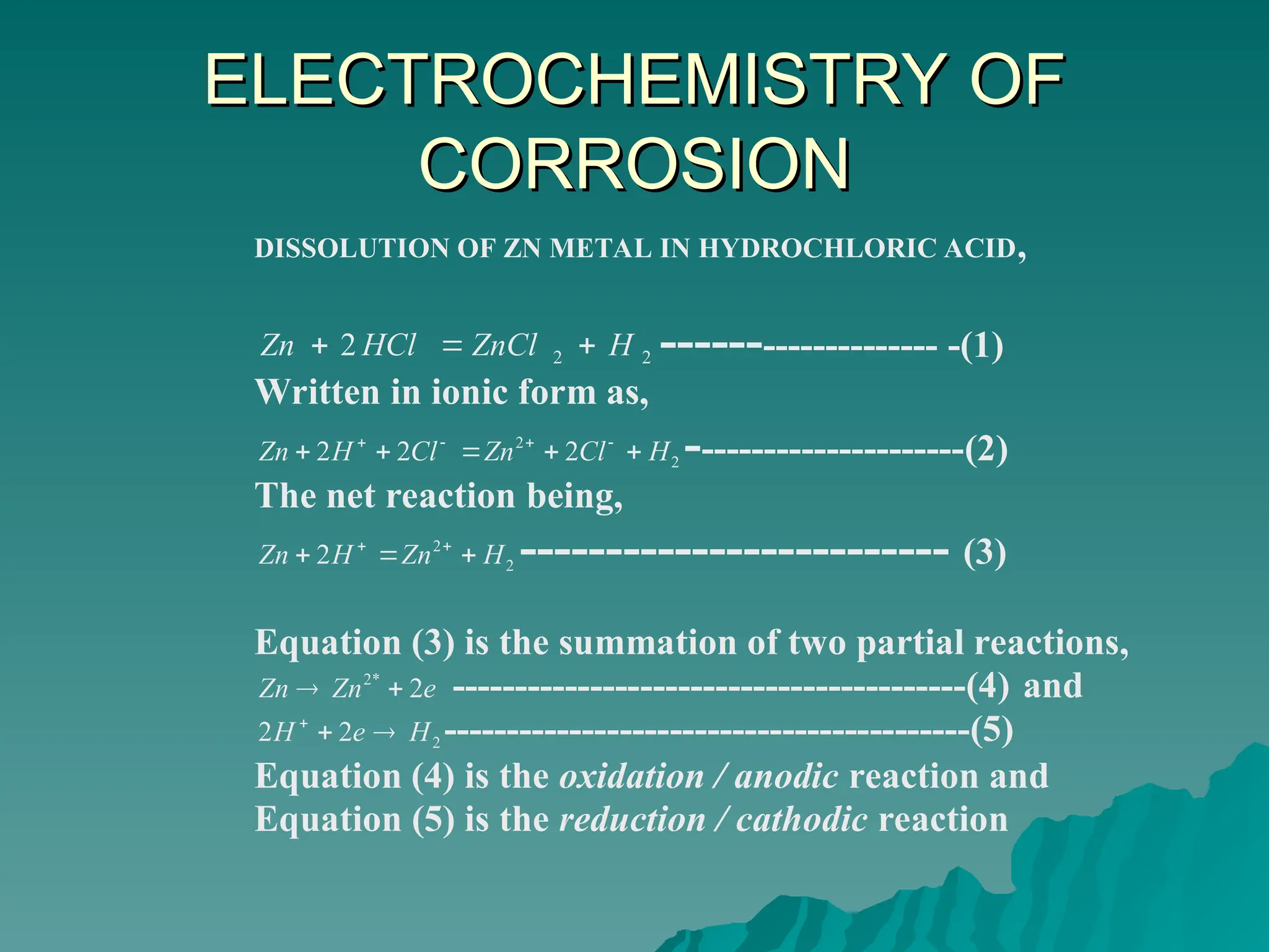 ELECTROCHEMISTRY OF
ELECTROCHEMISTRY OF
CORROSION
CORROSION
DISSOLUTION OF ZN METAL IN HYDROCHLORIC ACID,
2
2
2 H
ZnCl
HCl
Zn 

 -------------------- -(1)
Written in ionic form as,
2
2
2
2
2 H
Cl
Zn
Cl
H
Zn 



 



----------------------(2)
The net reaction being,
2
2
2 H
Zn
H
Zn 

 

------------------------- (3)
Equation (3) is the summation of two partial reactions,
e
Zn
Zn 2
*
2

 -----------------------------------------(4) and
2
2
2 H
e
H 


------------------------------------------(5)
Equation (4) is the oxidation / anodic reaction and
Equation (5) is the reduction / cathodic reaction
 