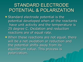 STANDARD ELECTRODE POTENTIAL & POLARIZATION Standard electrode potential is the potential developed when all the reactants  have unit activity and the temperature is 25 degree C. Oxidation and reduction reactions are of equal rate. When these reactions are not equal, there will be a net oxidation or reduction and the potential shifts away from its equilibrium value. This process is polarization. 