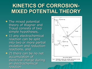 KINETICS OF CORROSION-MIXED POTENTIAL THEORY The mixed potential theory of Wagner and Traud consists of two simple hypotheses,  1) any electrochemical reaction can be split into two or more partial oxidation and reduction reactions, and  2) there can be no net accumulation of electrical charge during an electrochemical reaction  