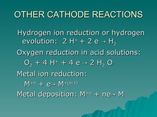 OTHER CATHODE REACTIONS Hydrogen ion reduction or hydrogen evolution:  2 H +   + 2 e -> H 2   Oxygen reduction in acid solutions:  O 2  + 4 H +  + 4 e -> 2 H 2  O Metal ion reduction: M +n  + e-> M +(n-1)   Metal deposition: M +n  + ne-> M 