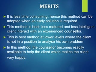 MERITS
 It is less time consuming; hence this method can be
adopted when an early solution is required.
 This method is best; less matured and less intelligent
client interact with an experienced counsellor.
 This is best method at lower levels where the client
is not in a position to analyse his own problem
 In this method, the counsellor becomes readily
available to help the client which makes the client
very happy.
 