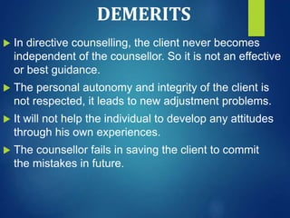 DEMERITS
 In directive counselling, the client never becomes
independent of the counsellor. So it is not an effective
or best guidance.
 The personal autonomy and integrity of the client is
not respected, it leads to new adjustment problems.
 It will not help the individual to develop any attitudes
through his own experiences.
 The counsellor fails in saving the client to commit
the mistakes in future.
 
