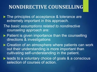 NONDIRECTIVE COUNSELLING
 The principles of acceptance & tolerance are
extremely important in this approach.
The basic assumptions related to nondirective
counseling approach are:
 Patient is given importance than the counselling
directions & investigations
 Creation of an atmosphere where patients can work
out their understanding is more important than
cultivating self-understanding in the patient.
 leads to a voluntary choice of goals & a conscious
selection of courses of action.
 