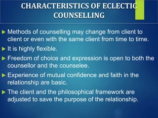 CHARACTERISTICS OF ECLECTIC
COUNSELLING
 Methods of counselling may change from client to
client or even with the same client from time to time.
 It is highly flexible.
 Freedom of choice and expression is open to both the
counsellor and the counselee.
 Experience of mutual confidence and faith in the
relationship are basic.
 The client and the philosophical framework are
adjusted to save the purpose of the relationship.
 