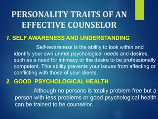 PERSONALITY TRAITS OF AN
EFFECTIVE COUNSELOR
1. SELF AWARENESS AND UNDERSTANDING
Self-awareness is the ability to look within and
identify your own unmet psychological needs and desires,
such as a need for intimacy or the desire to be professionally
competent. This ability prevents your issues from affecting or
conflicting with those of your clients.
2. GOOD PSYCHOLOGICAL HEALTH
Although no persons is totally problem free but a
person with less problems or good psychological health
can be trained to be counselor.
 