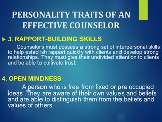 PERSONALITY TRAITS OF AN
EFFECTIVE COUNSELOR
 3. RAPPORT-BUILDING SKILLS
Counselors must possess a strong set of interpersonal skills
to help establish rapport quickly with clients and develop strong
relationships. They must give their undivided attention to clients
and be able to cultivate trust.
4. OPEN MINDNESS
A person who is free from fixed or pre occupied
ideas .They are aware of their own values and beliefs
and are able to distinguish them from the beliefs and
values of others.
 
