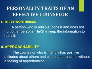 PERSONALITY TRAITS OF AN
EFFECTIVE COUNSELOR
5. TRUST WORTHINESS
A person who is reliable ,honest and does not
hurt other persons. He/She keep the information to
herself.
6. APPROACHABILITY
The counselor who is friendly has positive
attitudes about others and can be approached without
a feeling of apprehension.
 