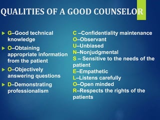 QUALITIES OF A GOOD COUNSELOR
 G–Good technical
knowledge
 O–Obtaining
appropriate information
from the patient
 O–Objectively
answering questions
 D–Demonstrating
professionalism
C –Confidentiality maintenance
O–Observant
U–Unbiased
N–Nonjudgmental
S – Sensitive to the needs of the
patient
E–Empathetic
L–Listens carefully
O–Open minded
R–Respects the rights of the
patients
 