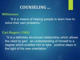 COUNSELING ...
Williamson
“It is a means of helping people to learn how to
solve their own problems.”
Carl Rogers (1965)
“It is a definitely structured relationship which allows
the client to gain an understanding of himself to a
degree which enables him to take positive steps in
the light of his new orientation.”
 