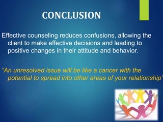 CONCLUSION
Effective counseling reduces confusions, allowing the
client to make effective decisions and leading to
positive changes in their attitude and behavior.
“An unresolved issue will be like a cancer with the
potential to spread into other areas of your relationship”
 