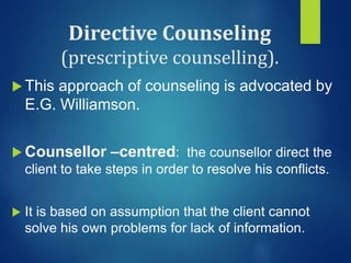 Directive Counseling
(prescriptive counselling).
 This approach of counseling is advocated by
E.G. Williamson.
 Counsellor –centred: the counsellor direct the
client to take steps in order to resolve his conflicts.
 It is based on assumption that the client cannot
solve his own problems for lack of information.
 