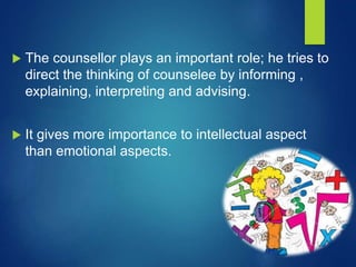  The counsellor plays an important role; he tries to
direct the thinking of counselee by informing ,
explaining, interpreting and advising.
 It gives more importance to intellectual aspect
than emotional aspects.
 