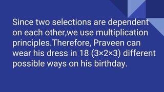 Since two selections are dependent
on each other,we use multiplication
principles.Therefore, Praveen can
wear his dress in 18 (3×2×3) different
possible ways on his birthday.
 