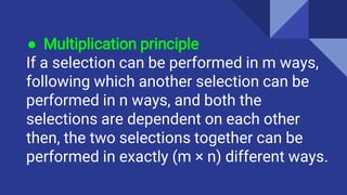 ● Multiplication principle
If a selection can be performed in m ways,
following which another selection can be
performed in n ways, and both the
selections are dependent on each other
then, the two selections together can be
performed in exactly (m × n) different ways.
 