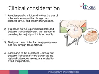 SAKRA INSTITUTE OF NEUROSCIENCES
Clinical consideration
1. A subtemporal craniotomy involves the use of
a horseshoe-shaped flap to approach
tentorial, clivus, and basilar artery lesions.
2. It is based on the superficial temporal and
posterior auricular pedicles, with the former
providing the majority of the blood supply.
3. Design and use of this flap imply persistence
and flow through these arteries.
4. Landmarks of the superficial temporal and
posterior auricular arteries, as well as the
regional cutaneous nerves, are located to
avoid complications.
 