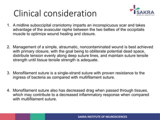 SAKRA INSTITUTE OF NEUROSCIENCES
Clinical consideration
1. A midline suboccipital craniotomy imparts an inconspicuous scar and takes
advantage of the avascular raphe between the two bellies of the occipitalis
muscle to optimize wound healing and closure.
2. Management of a simple, atraumatic, noncontaminated wound is best achieved
with primary closure, with the goal being to obliterate potential dead space,
distribute tension evenly along deep suture lines, and maintain suture tensile
strength until tissue tensile strength is adequate.
3. Monofilament suture is a single-strand suture with proven resistance to the
ingress of bacteria as compared with multifilament suture.
4. Monofilament suture also has decreased drag when passed through tissues,
which may contribute to a decreased inflammatory response when compared
with multifilament suture.
 