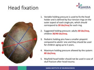 SAKRA INSTITUTE OF NEUROSCIENCES
Head fixation
1. Variable holding pressure is used to fix the head
holder and is defined by four tension rings on the
outer aspect of each single pin, which should
correspond to 20 Lbs/insq for each ring.
2. Suggested holding pressure: adults 60 Lbs/insq,
children 30/40 Lbs/insq.
3. Pediatric holding pins have a smaller pinpoint
compared to adults’ one and they should be used
for children aging up to 5 years.
4. Maximum holding pressure allowed by the system:
80 Lbs/insq.
5. Mayfield head holder should not be used in case of
skull fracture after head trauma.
 